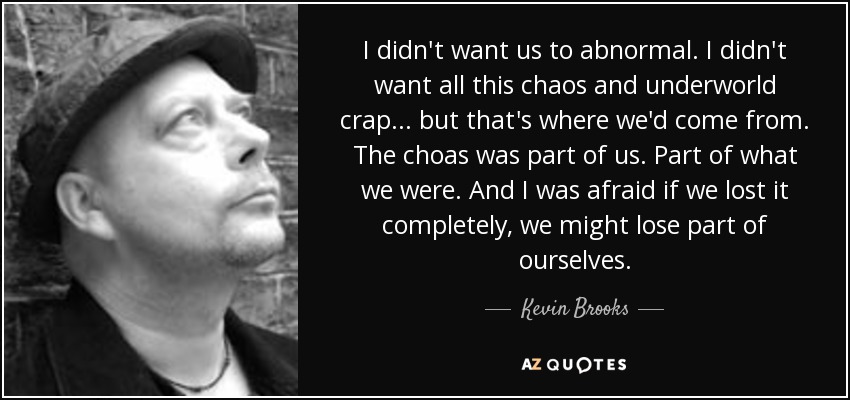I didn't want us to abnormal. I didn't want all this chaos and underworld crap... but that's where we'd come from. The choas was part of us. Part of what we were. And I was afraid if we lost it completely, we might lose part of ourselves. - Kevin Brooks
