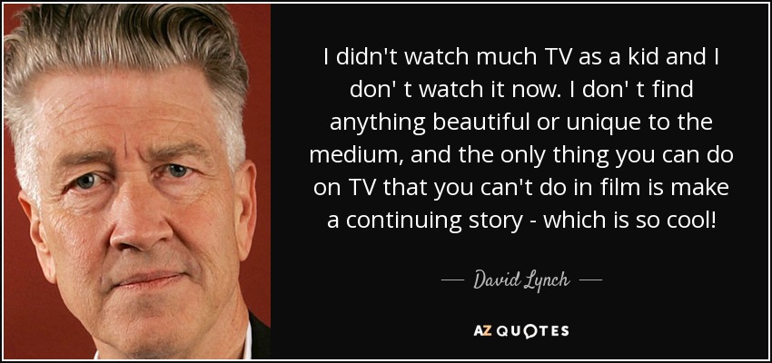 I didn't watch much TV as a kid and I don' t watch it now. I don' t find anything beautiful or unique to the medium, and the only thing you can do on TV that you can't do in film is make a continuing story - which is so cool! - David Lynch