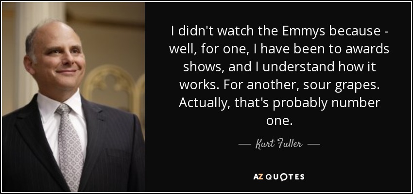 I didn't watch the Emmys because - well, for one, I have been to awards shows, and I understand how it works. For another, sour grapes. Actually, that's probably number one. - Kurt Fuller