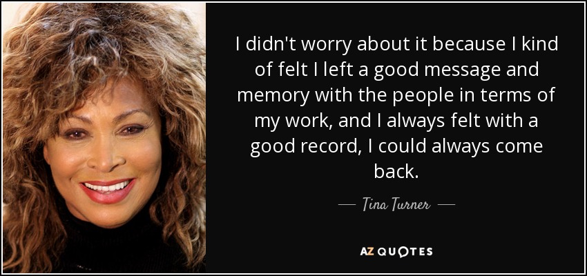 I didn't worry about it because I kind of felt I left a good message and memory with the people in terms of my work, and I always felt with a good record, I could always come back. - Tina Turner