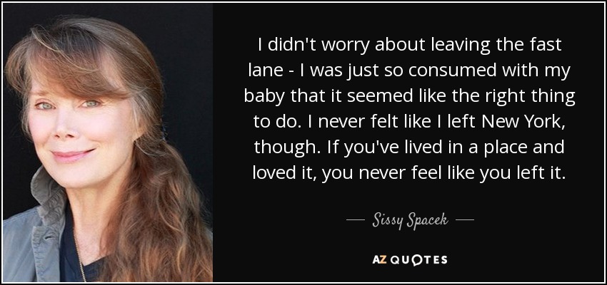 I didn't worry about leaving the fast lane - I was just so consumed with my baby that it seemed like the right thing to do. I never felt like I left New York, though. If you've lived in a place and loved it, you never feel like you left it. - Sissy Spacek
