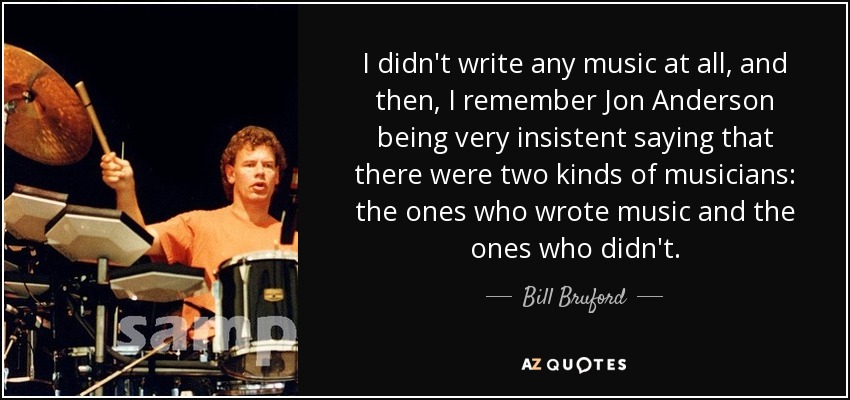 I didn't write any music at all, and then, I remember Jon Anderson being very insistent saying that there were two kinds of musicians: the ones who wrote music and the ones who didn't. - Bill Bruford