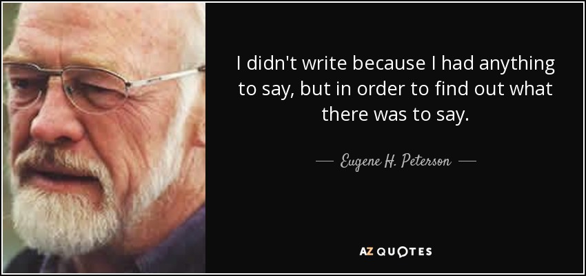 I didn't write because I had anything to say, but in order to find out what there was to say. - Eugene H. Peterson