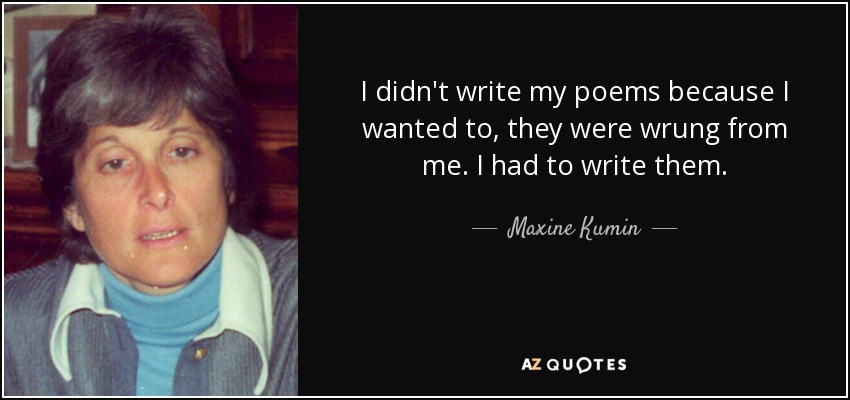 I didn't write my poems because I wanted to, they were wrung from me. I had to write them. - Maxine Kumin