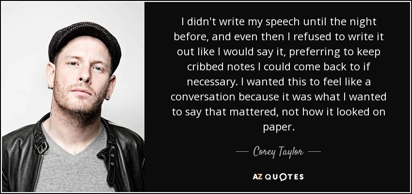 I didn't write my speech until the night before, and even then I refused to write it out like I would say it, preferring to keep cribbed notes I could come back to if necessary. I wanted this to feel like a conversation because it was what I wanted to say that mattered, not how it looked on paper. - Corey Taylor