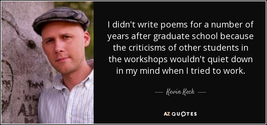 I didn't write poems for a number of years after graduate school because the criticisms of other students in the workshops wouldn't quiet down in my mind when I tried to work. - Kevin Keck