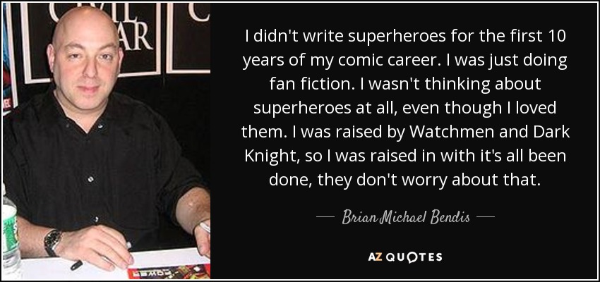 I didn't write superheroes for the first 10 years of my comic career. I was just doing fan fiction. I wasn't thinking about superheroes at all, even though I loved them. I was raised by Watchmen and Dark Knight, so I was raised in with it's all been done, they don't worry about that. - Brian Michael Bendis