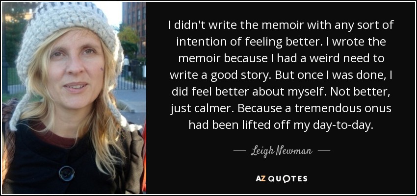 I didn't write the memoir with any sort of intention of feeling better. I wrote the memoir because I had a weird need to write a good story. But once I was done, I did feel better about myself. Not better, just calmer. Because a tremendous onus had been lifted off my day-to-day. - Leigh Newman