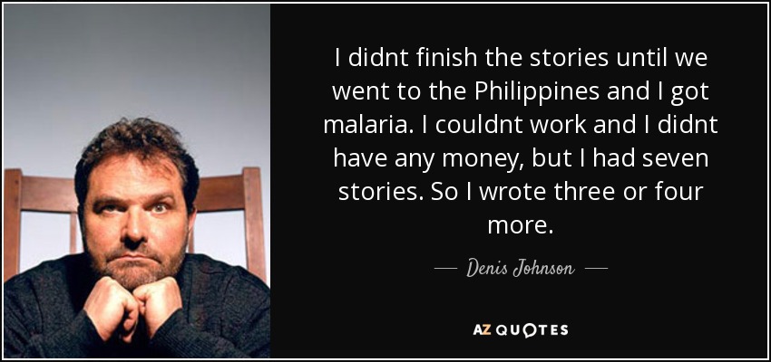 I didnt finish the stories until we went to the Philippines and I got malaria. I couldnt work and I didnt have any money, but I had seven stories. So I wrote three or four more. - Denis Johnson