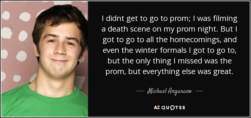 I didnt get to go to prom; I was filming a death scene on my prom night. But I got to go to all the homecomings, and even the winter formals I got to go to, but the only thing I missed was the prom, but everything else was great. - Michael Angarano
