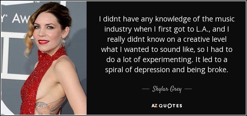 I didnt have any knowledge of the music industry when I first got to L.A., and I really didnt know on a creative level what I wanted to sound like, so I had to do a lot of experimenting. It led to a spiral of depression and being broke. - Skylar Grey