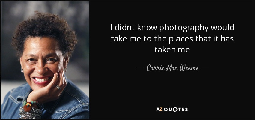 I didnt know photography would take me to the places that it has taken me - Carrie Mae Weems
