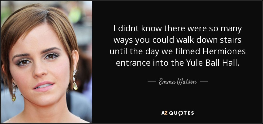 I didnt know there were so many ways you could walk down stairs until the day we filmed Hermiones entrance into the Yule Ball Hall. - Emma Watson