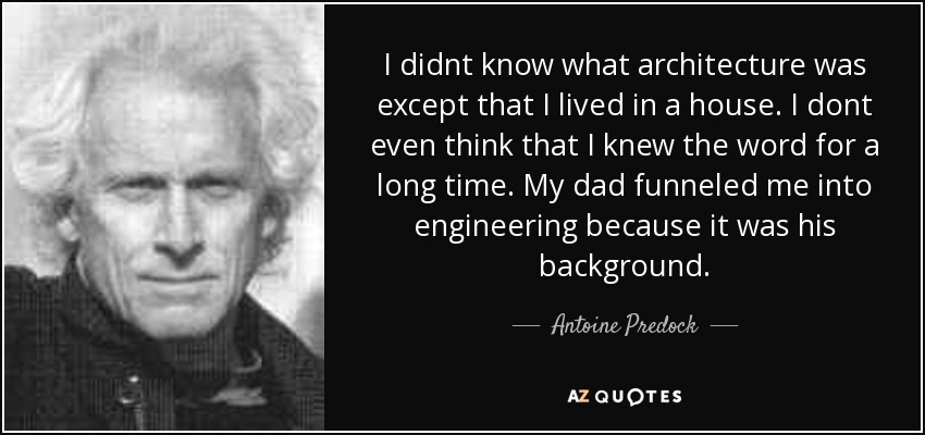I didnt know what architecture was except that I lived in a house. I dont even think that I knew the word for a long time. My dad funneled me into engineering because it was his background. - Antoine Predock