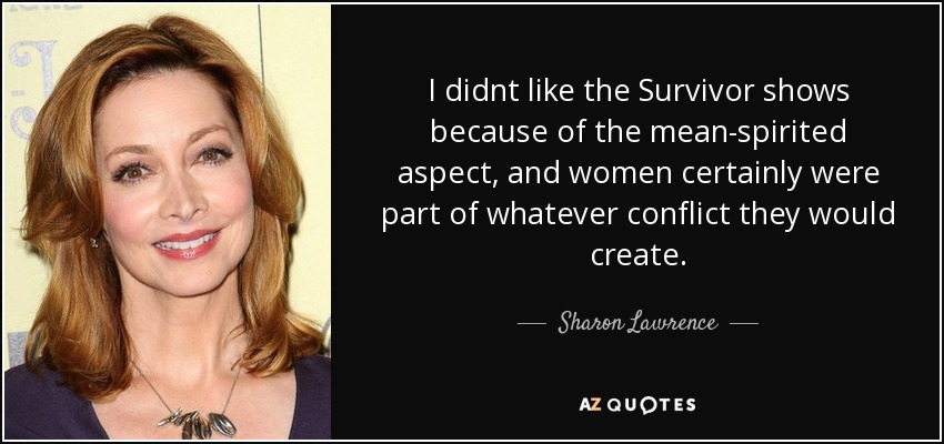 I didnt like the Survivor shows because of the mean-spirited aspect, and women certainly were part of whatever conflict they would create. - Sharon Lawrence