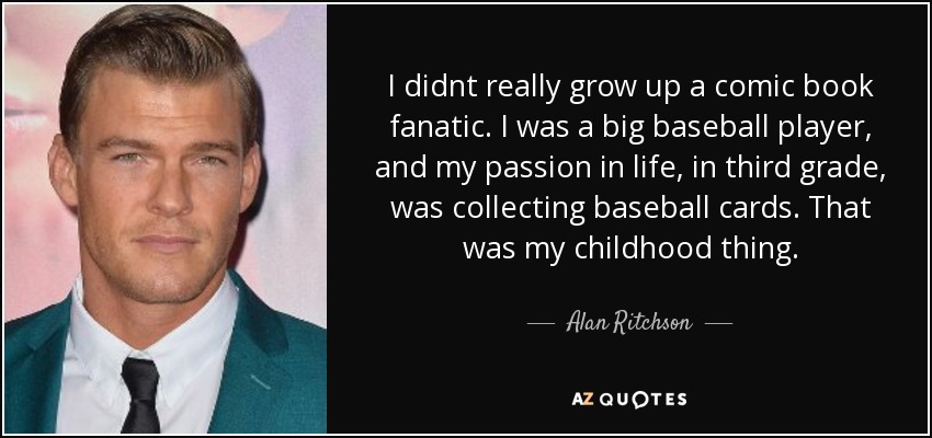 I didnt really grow up a comic book fanatic. I was a big baseball player, and my passion in life, in third grade, was collecting baseball cards. That was my childhood thing. - Alan Ritchson