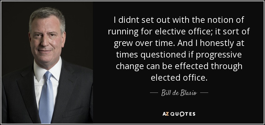 I didnt set out with the notion of running for elective office; it sort of grew over time. And I honestly at times questioned if progressive change can be effected through elected office. - Bill de Blasio