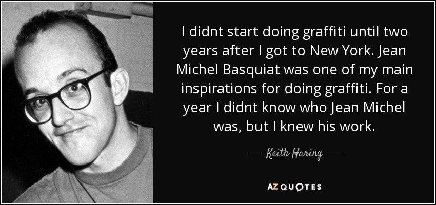 I didnt start doing graffiti until two years after I got to New York. Jean Michel Basquiat was one of my main inspirations for doing graffiti. For a year I didnt know who Jean Michel was, but I knew his work. - Keith Haring