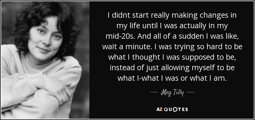 I didnt start really making changes in my life until I was actually in my mid-20s. And all of a sudden I was like, wait a minute. I was trying so hard to be what I thought I was supposed to be, instead of just allowing myself to be what I-what I was or what I am. - Meg Tilly