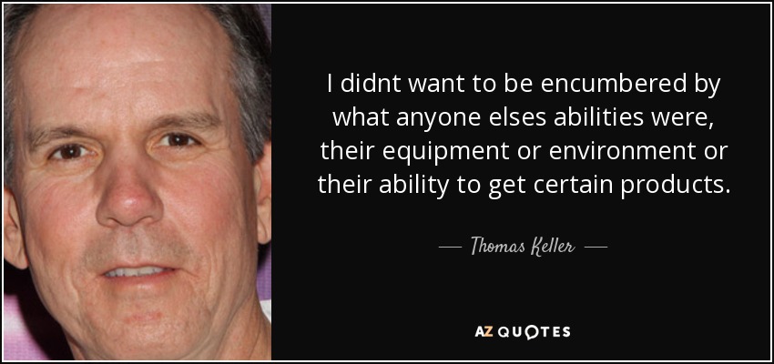 I didnt want to be encumbered by what anyone elses abilities were, their equipment or environment or their ability to get certain products. - Thomas Keller