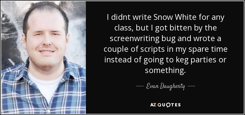 I didnt write Snow White for any class, but I got bitten by the screenwriting bug and wrote a couple of scripts in my spare time instead of going to keg parties or something. - Evan Daugherty