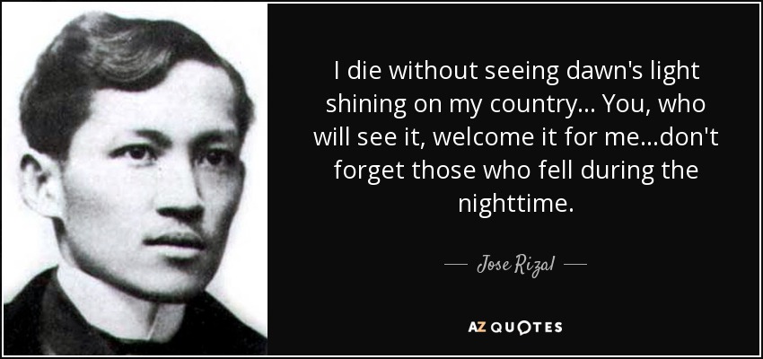 I die without seeing dawn's light shining on my country... You, who will see it, welcome it for me...don't forget those who fell during the nighttime. - Jose Rizal