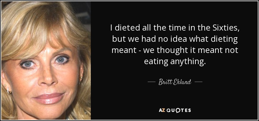 I dieted all the time in the Sixties, but we had no idea what dieting meant - we thought it meant not eating anything. - Britt Ekland