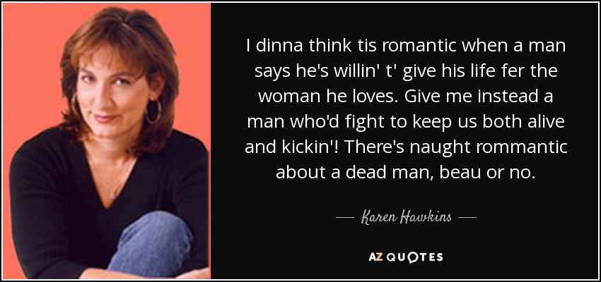 I dinna think tis romantic when a man says he's willin' t' give his life fer the woman he loves. Give me instead a man who'd fight to keep us both alive and kickin'! There's naught rommantic about a dead man, beau or no. - Karen Hawkins