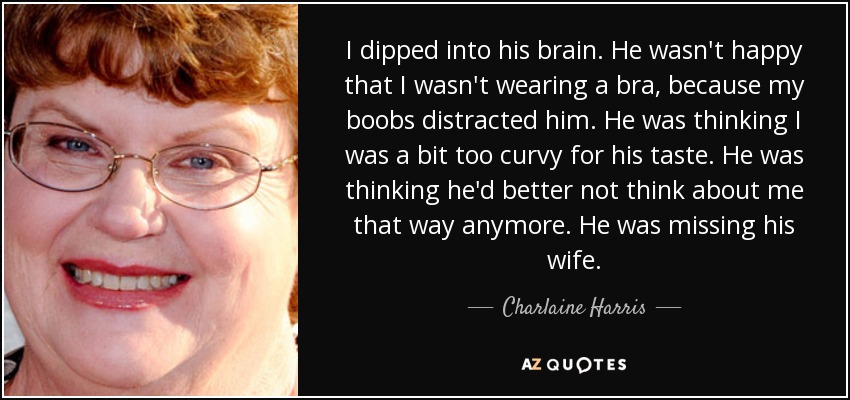I dipped into his brain. He wasn't happy that I wasn't wearing a bra, because my boobs distracted him. He was thinking I was a bit too curvy for his taste. He was thinking he'd better not think about me that way anymore. He was missing his wife. - Charlaine Harris