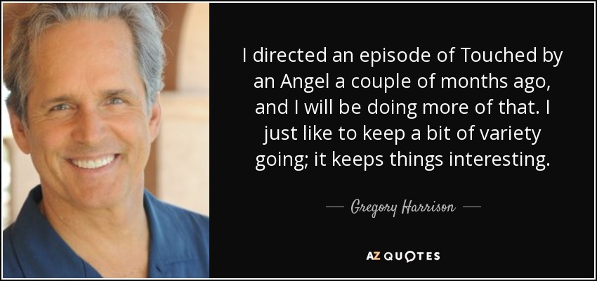 I directed an episode of Touched by an Angel a couple of months ago, and I will be doing more of that. I just like to keep a bit of variety going; it keeps things interesting. - Gregory Harrison