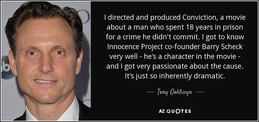 I directed and produced Conviction, a movie about a man who spent 18 years in prison for a crime he didn't commit. I got to know Innocence Project co-founder Barry Scheck very well - he's a character in the movie - and I got very passionate about the cause. It's just so inherently dramatic. - Tony Goldwyn