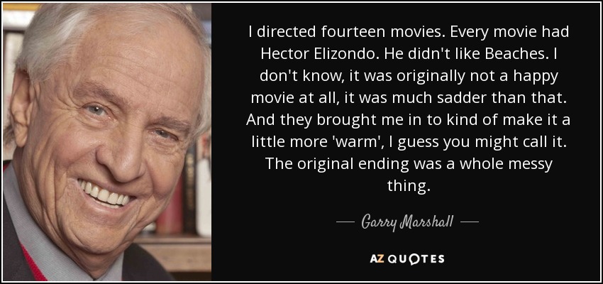 I directed fourteen movies. Every movie had Hector Elizondo. He didn't like Beaches. I don't know, it was originally not a happy movie at all, it was much sadder than that. And they brought me in to kind of make it a little more 'warm', I guess you might call it. The original ending was a whole messy thing. - Garry Marshall