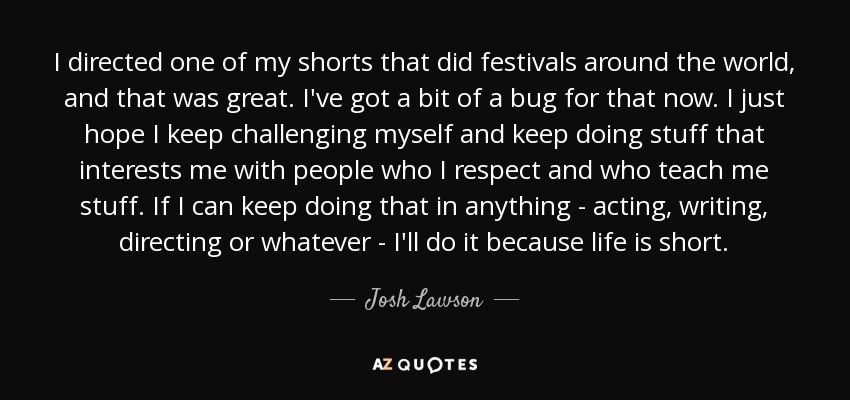 I directed one of my shorts that did festivals around the world, and that was great. I've got a bit of a bug for that now. I just hope I keep challenging myself and keep doing stuff that interests me with people who I respect and who teach me stuff. If I can keep doing that in anything - acting, writing, directing or whatever - I'll do it because life is short. - Josh Lawson