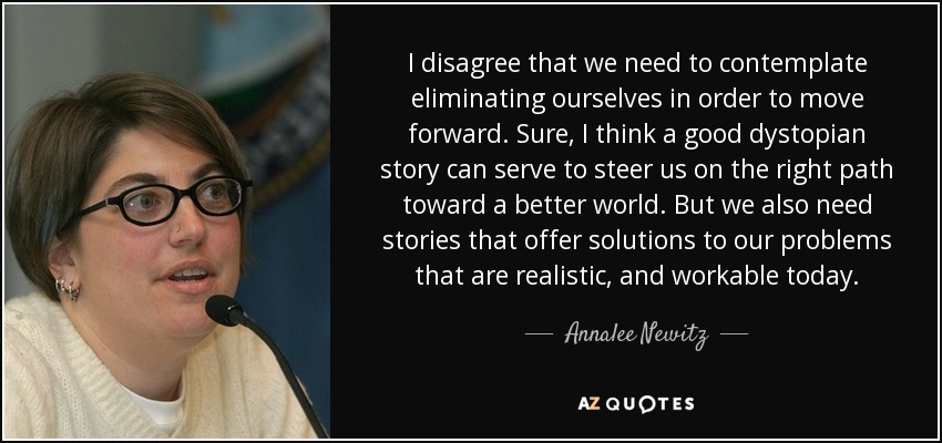 I disagree that we need to contemplate eliminating ourselves in order to move forward. Sure, I think a good dystopian story can serve to steer us on the right path toward a better world. But we also need stories that offer solutions to our problems that are realistic, and workable today. - Annalee Newitz