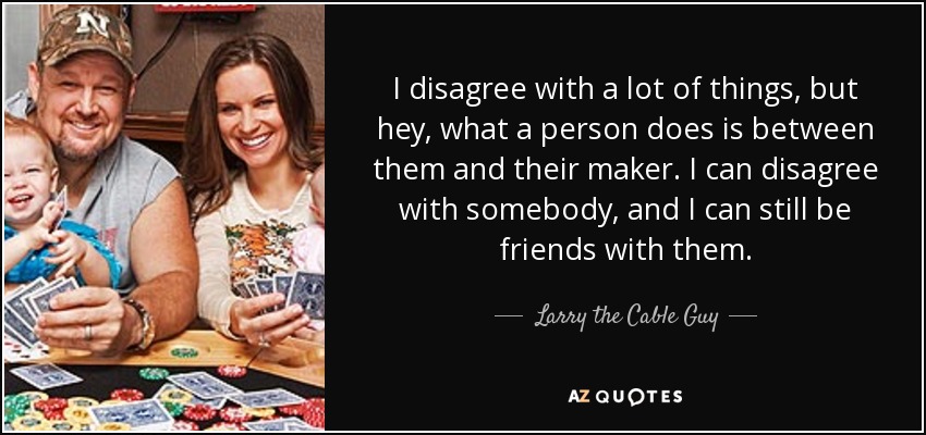 I disagree with a lot of things, but hey, what a person does is between them and their maker. I can disagree with somebody, and I can still be friends with them. - Larry the Cable Guy
