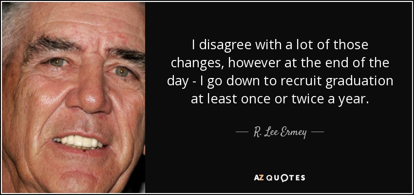 I disagree with a lot of those changes, however at the end of the day - I go down to recruit graduation at least once or twice a year. - R. Lee Ermey