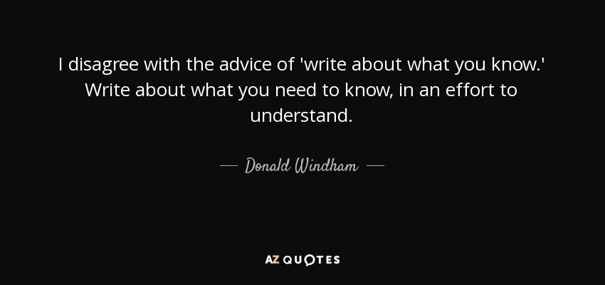 I disagree with the advice of 'write about what you know.' Write about what you need to know, in an effort to understand. - Donald Windham