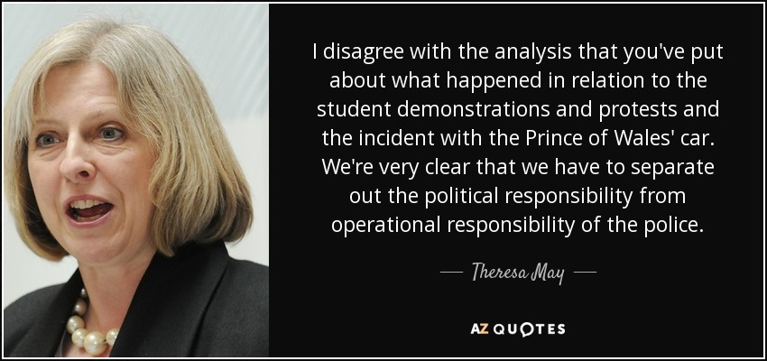 I disagree with the analysis that you've put about what happened in relation to the student demonstrations and protests and the incident with the Prince of Wales' car. We're very clear that we have to separate out the political responsibility from operational responsibility of the police. - Theresa May