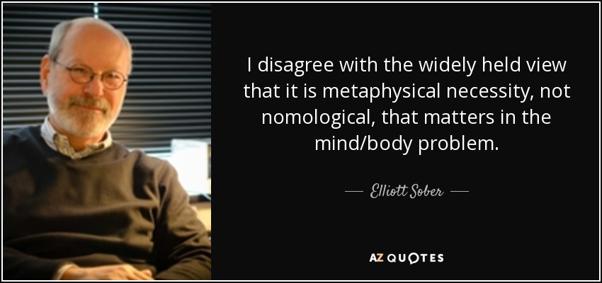 I disagree with the widely held view that it is metaphysical necessity, not nomological, that matters in the mind/body problem. - Elliott Sober