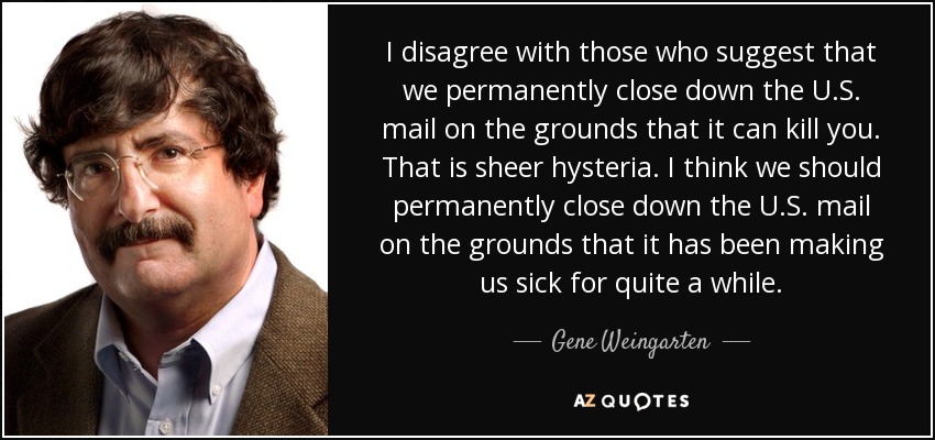 I disagree with those who suggest that we permanently close down the U.S. mail on the grounds that it can kill you. That is sheer hysteria. I think we should permanently close down the U.S. mail on the grounds that it has been making us sick for quite a while. - Gene Weingarten