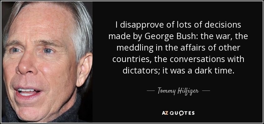 I disapprove of lots of decisions made by George Bush: the war, the meddling in the affairs of other countries, the conversations with dictators; it was a dark time. - Tommy Hilfiger