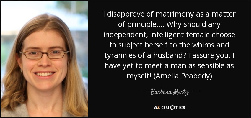 I disapprove of matrimony as a matter of principle.... Why should any independent, intelligent female choose to subject herself to the whims and tyrannies of a husband? I assure you, I have yet to meet a man as sensible as myself! (Amelia Peabody) - Barbara Mertz