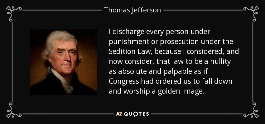 I discharge every person under punishment or prosecution under the Sedition Law, because I considered, and now consider, that law to be a nullity as absolute and palpable as if Congress had ordered us to fall down and worship a golden image. - Thomas Jefferson