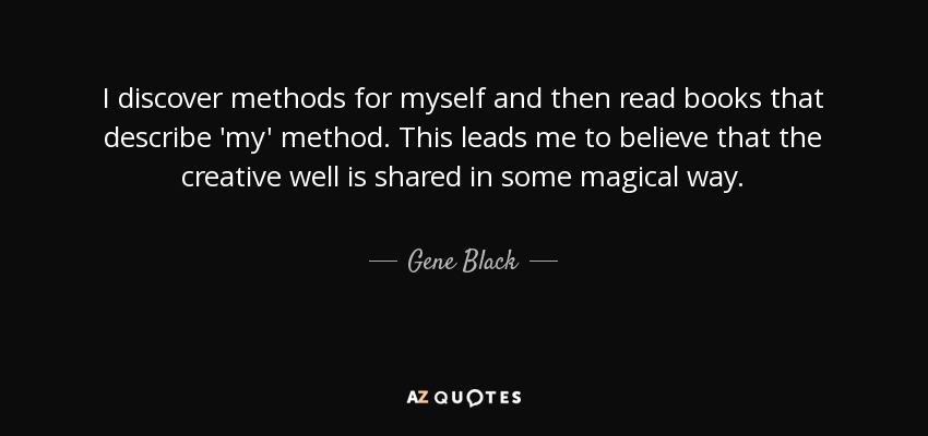 I discover methods for myself and then read books that describe 'my' method. This leads me to believe that the creative well is shared in some magical way. - Gene Black