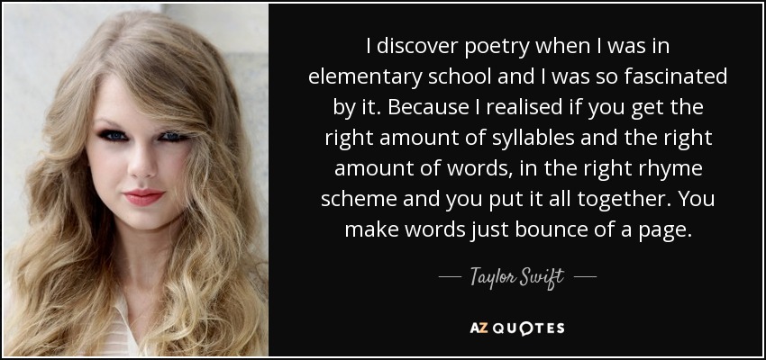I discover poetry when I was in elementary school and I was so fascinated by it. Because I realised if you get the right amount of syllables and the right amount of words, in the right rhyme scheme and you put it all together. You make words just bounce of a page. - Taylor Swift