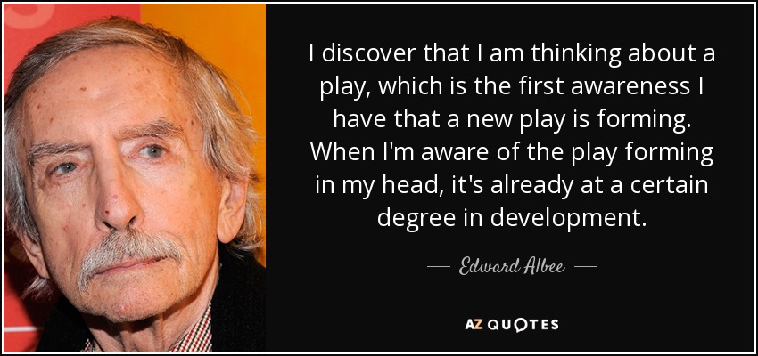 I discover that I am thinking about a play, which is the first awareness I have that a new play is forming. When I'm aware of the play forming in my head, it's already at a certain degree in development. - Edward Albee