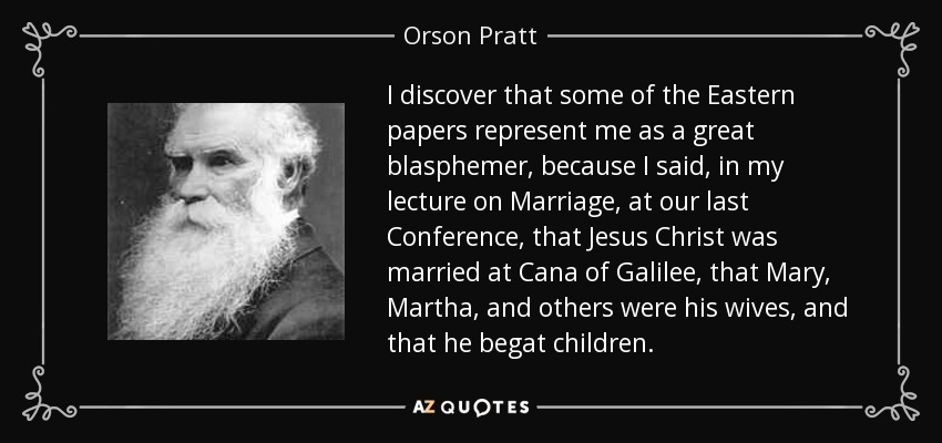 I discover that some of the Eastern papers represent me as a great blasphemer, because I said, in my lecture on Marriage, at our last Conference, that Jesus Christ was married at Cana of Galilee, that Mary, Martha, and others were his wives, and that he begat children. - Orson Pratt