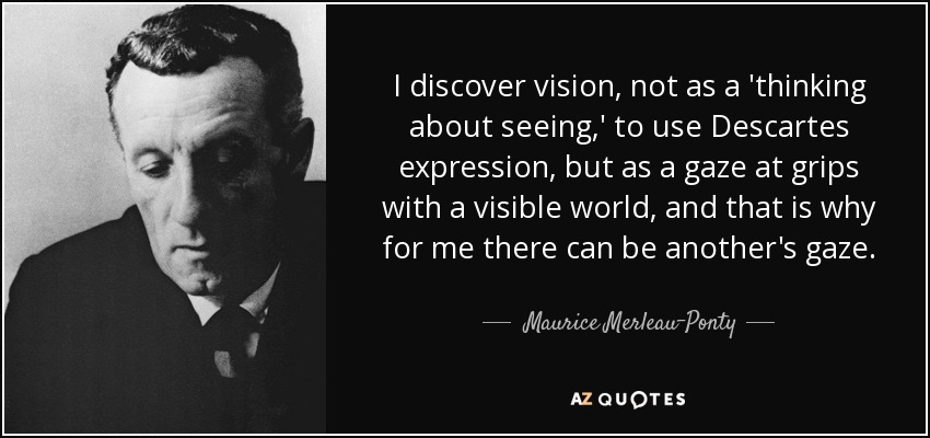 I discover vision, not as a 'thinking about seeing,' to use Descartes expression, but as a gaze at grips with a visible world, and that is why for me there can be another's gaze. - Maurice Merleau-Ponty
