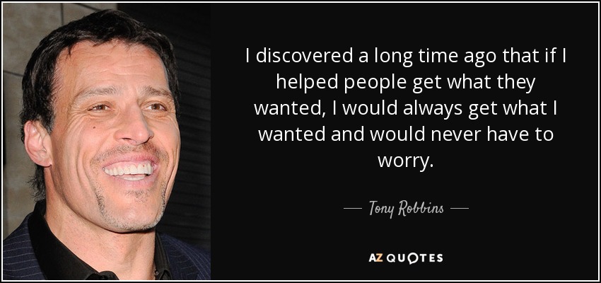 I discovered a long time ago that if I helped people get what they wanted, I would always get what I wanted and would never have to worry. - Tony Robbins