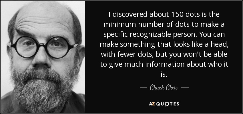 I discovered about 150 dots is the minimum number of dots to make a specific recognizable person. You can make something that looks like a head, with fewer dots, but you won't be able to give much information about who it is. - Chuck Close